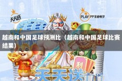 越南和中国足球预测比（越南和中国足球比赛结果）