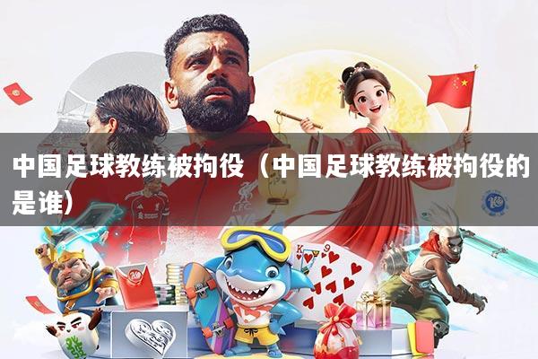 中国足球教练被拘役(中国足球教练被拘役的是谁)
