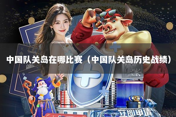 中国队关岛在哪比赛(中国队关岛历史战绩)